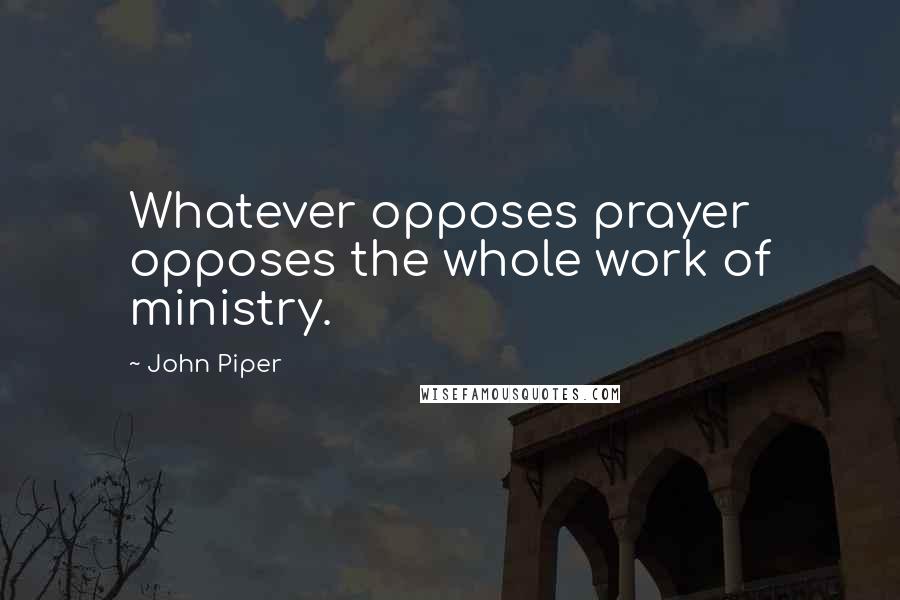 John Piper Quotes: Whatever opposes prayer opposes the whole work of ministry.