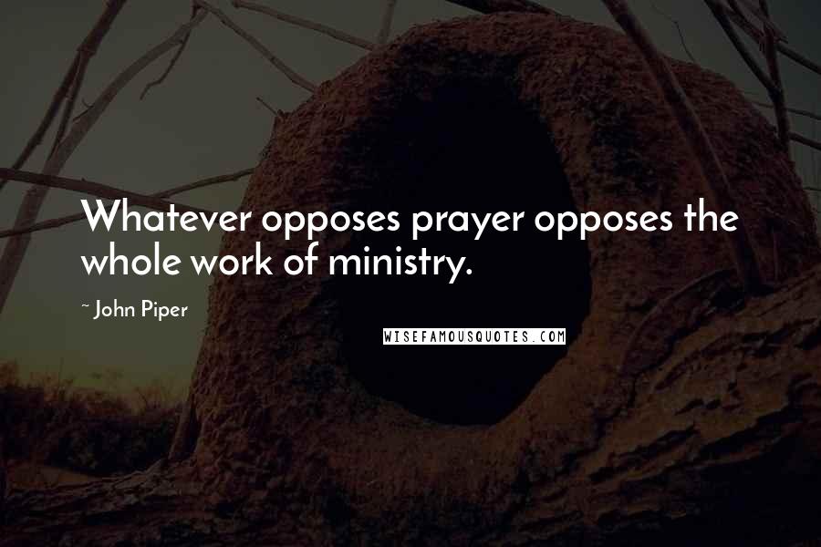 John Piper Quotes: Whatever opposes prayer opposes the whole work of ministry.