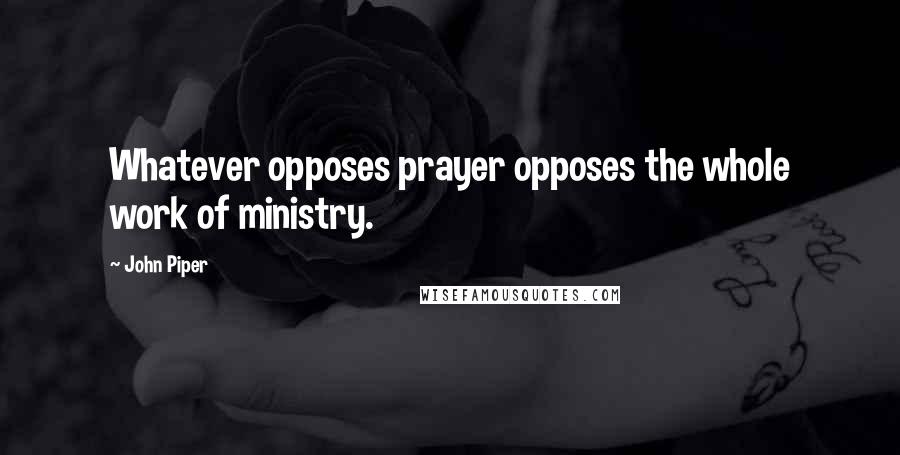 John Piper Quotes: Whatever opposes prayer opposes the whole work of ministry.