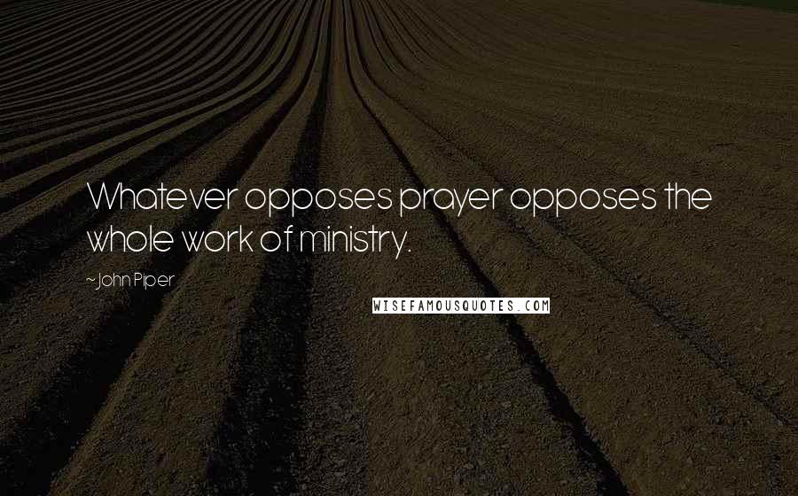 John Piper Quotes: Whatever opposes prayer opposes the whole work of ministry.