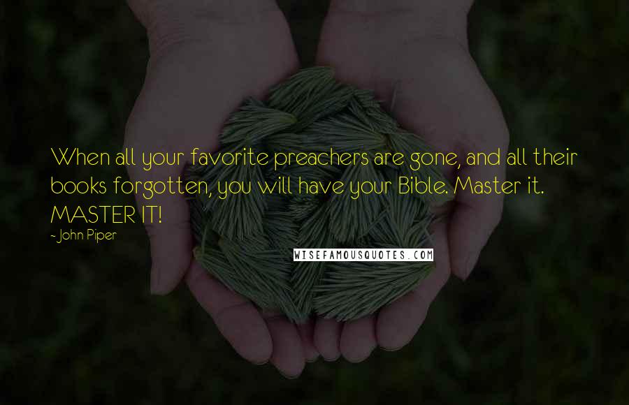 John Piper Quotes: When all your favorite preachers are gone, and all their books forgotten, you will have your Bible. Master it. MASTER IT!