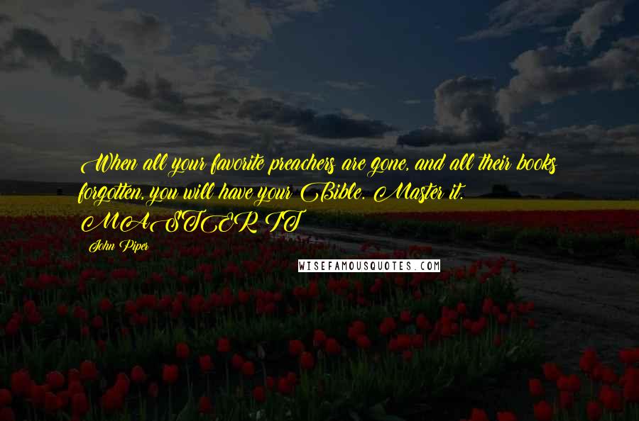 John Piper Quotes: When all your favorite preachers are gone, and all their books forgotten, you will have your Bible. Master it. MASTER IT!