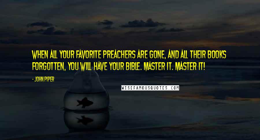 John Piper Quotes: When all your favorite preachers are gone, and all their books forgotten, you will have your Bible. Master it. MASTER IT!