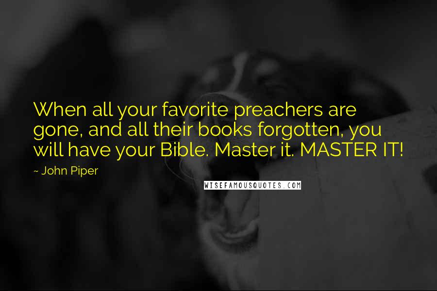 John Piper Quotes: When all your favorite preachers are gone, and all their books forgotten, you will have your Bible. Master it. MASTER IT!