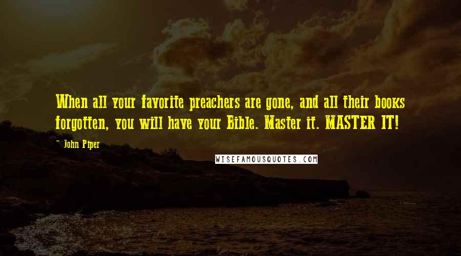 John Piper Quotes: When all your favorite preachers are gone, and all their books forgotten, you will have your Bible. Master it. MASTER IT!