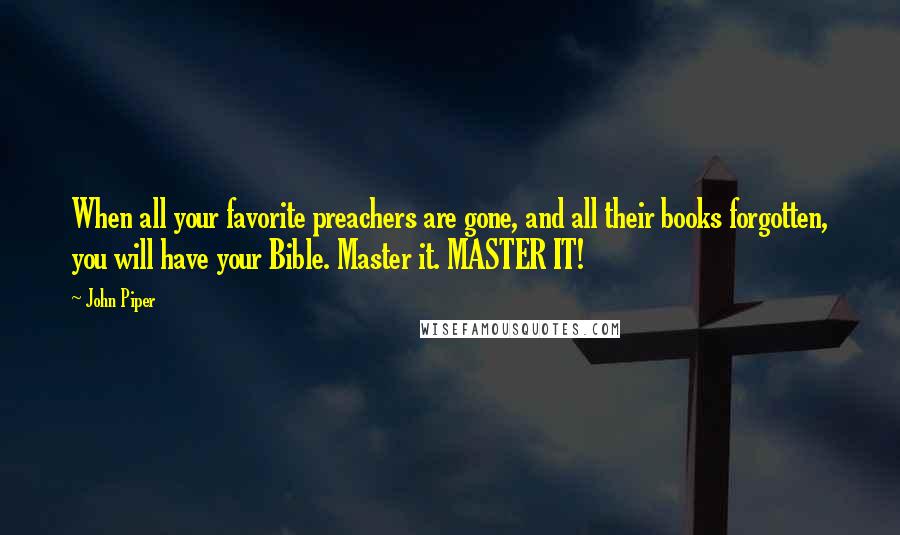 John Piper Quotes: When all your favorite preachers are gone, and all their books forgotten, you will have your Bible. Master it. MASTER IT!