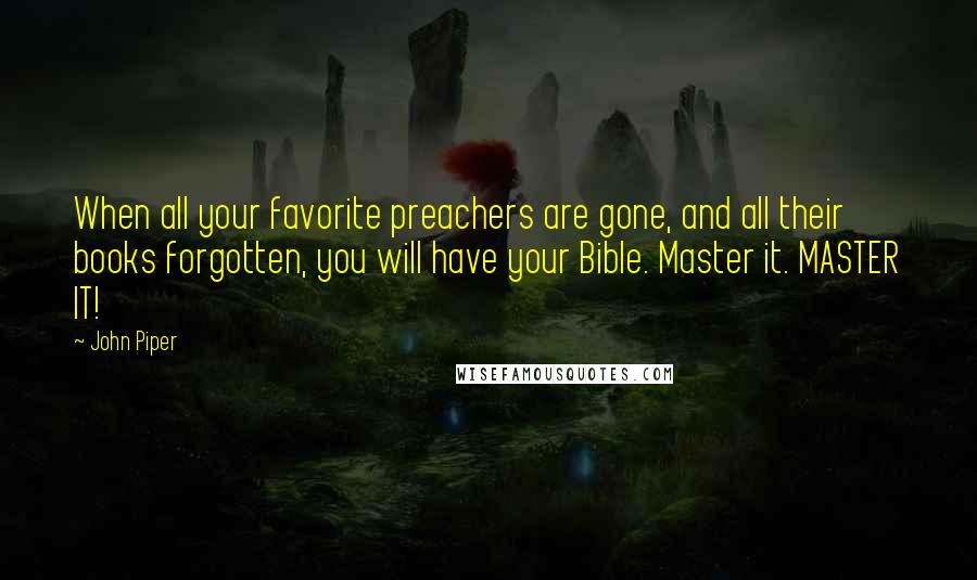 John Piper Quotes: When all your favorite preachers are gone, and all their books forgotten, you will have your Bible. Master it. MASTER IT!