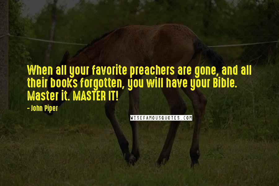 John Piper Quotes: When all your favorite preachers are gone, and all their books forgotten, you will have your Bible. Master it. MASTER IT!