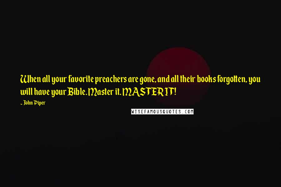 John Piper Quotes: When all your favorite preachers are gone, and all their books forgotten, you will have your Bible. Master it. MASTER IT!