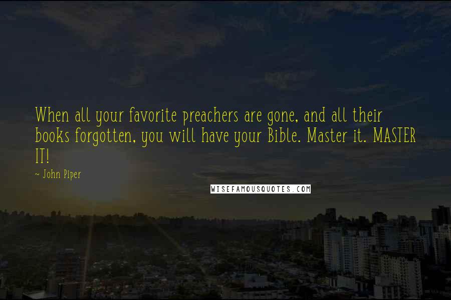 John Piper Quotes: When all your favorite preachers are gone, and all their books forgotten, you will have your Bible. Master it. MASTER IT!