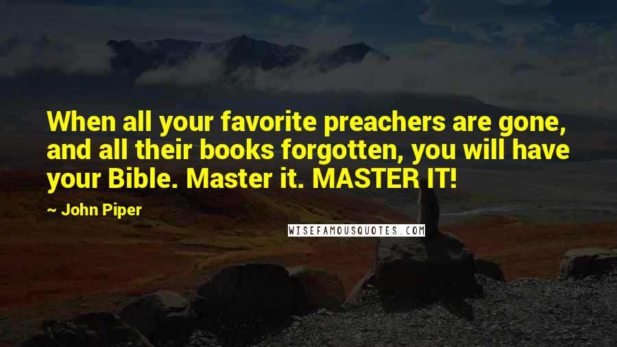 John Piper Quotes: When all your favorite preachers are gone, and all their books forgotten, you will have your Bible. Master it. MASTER IT!