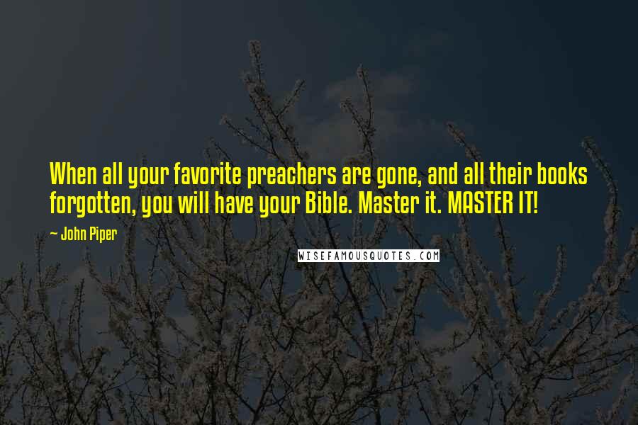 John Piper Quotes: When all your favorite preachers are gone, and all their books forgotten, you will have your Bible. Master it. MASTER IT!