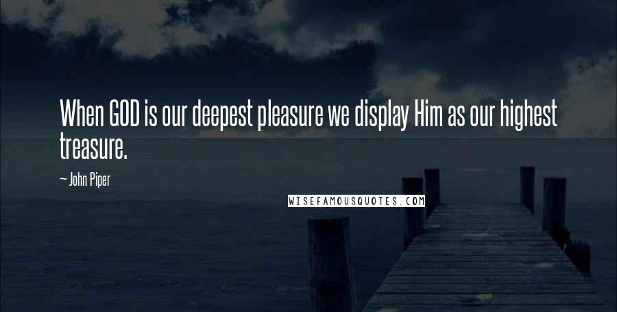 John Piper Quotes: When GOD is our deepest pleasure we display Him as our highest treasure.