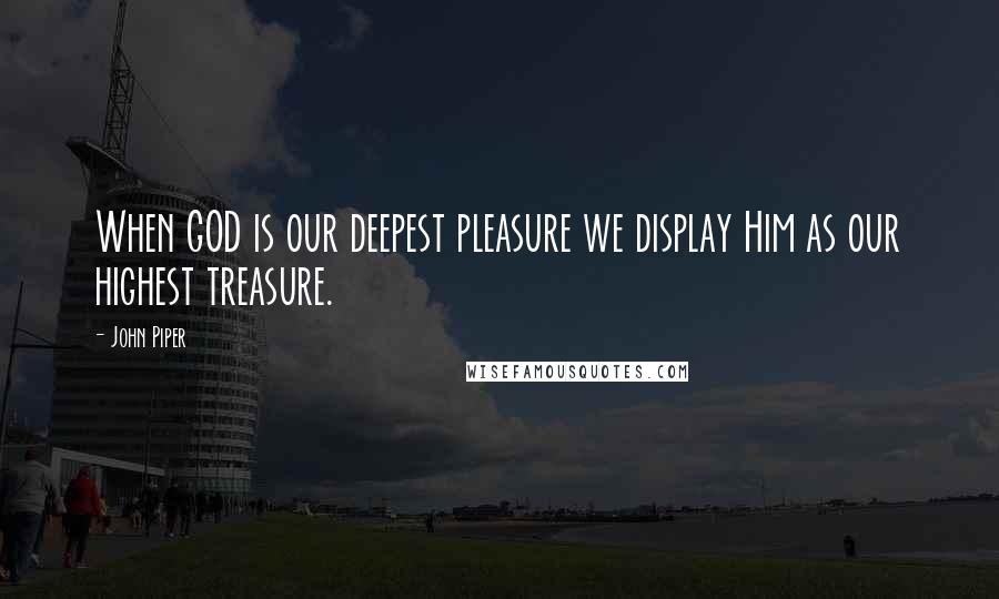 John Piper Quotes: When GOD is our deepest pleasure we display Him as our highest treasure.