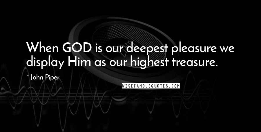 John Piper Quotes: When GOD is our deepest pleasure we display Him as our highest treasure.