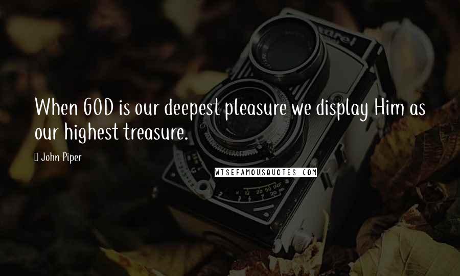 John Piper Quotes: When GOD is our deepest pleasure we display Him as our highest treasure.