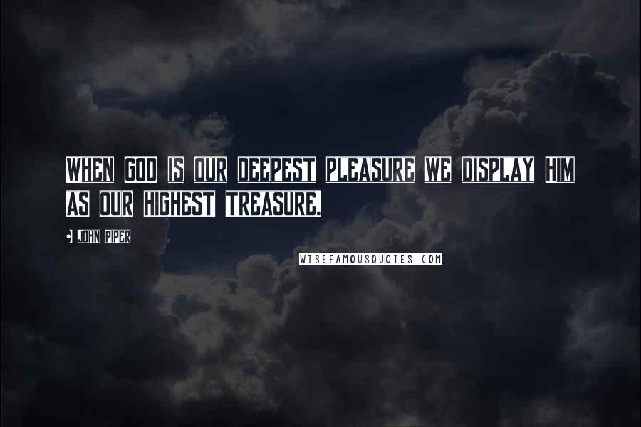 John Piper Quotes: When GOD is our deepest pleasure we display Him as our highest treasure.