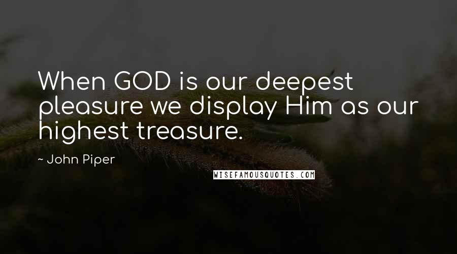 John Piper Quotes: When GOD is our deepest pleasure we display Him as our highest treasure.