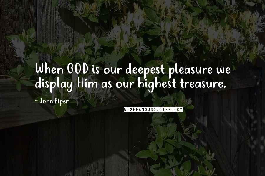 John Piper Quotes: When GOD is our deepest pleasure we display Him as our highest treasure.