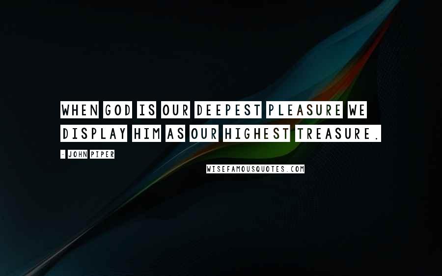 John Piper Quotes: When GOD is our deepest pleasure we display Him as our highest treasure.