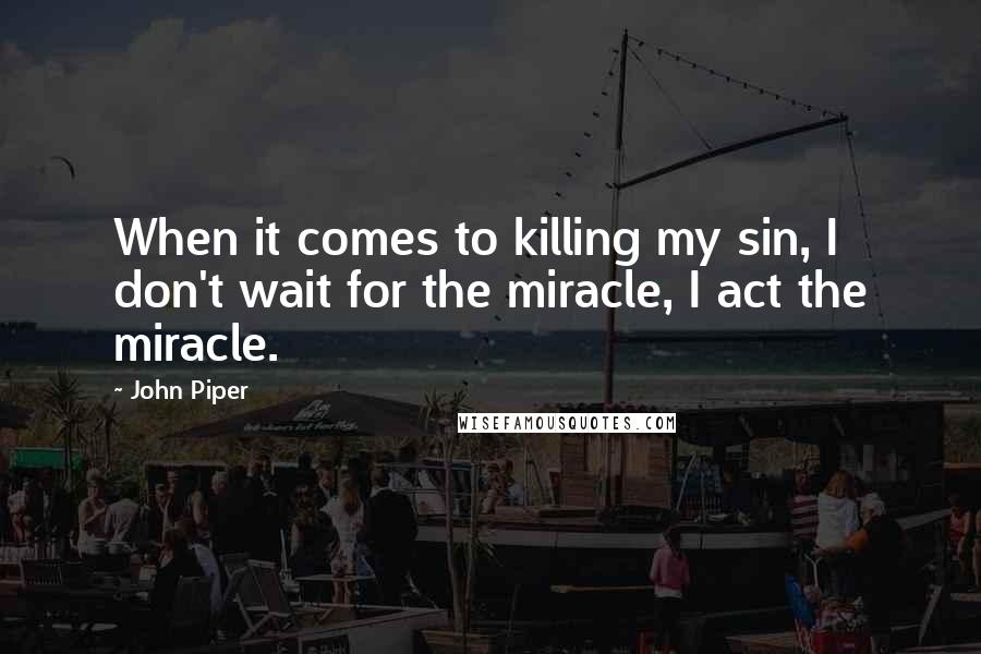 John Piper Quotes: When it comes to killing my sin, I don't wait for the miracle, I act the miracle.