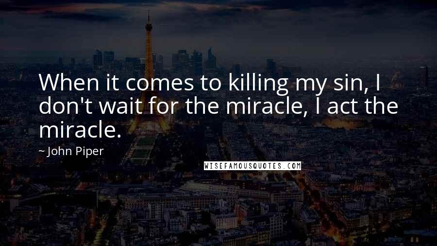 John Piper Quotes: When it comes to killing my sin, I don't wait for the miracle, I act the miracle.