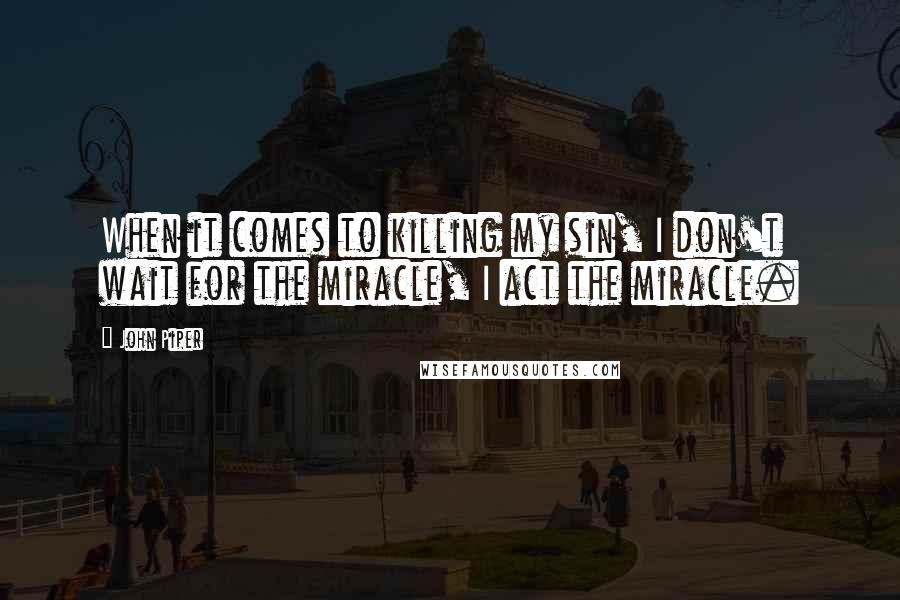 John Piper Quotes: When it comes to killing my sin, I don't wait for the miracle, I act the miracle.