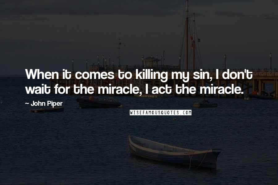 John Piper Quotes: When it comes to killing my sin, I don't wait for the miracle, I act the miracle.