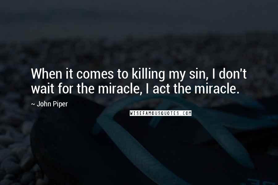 John Piper Quotes: When it comes to killing my sin, I don't wait for the miracle, I act the miracle.