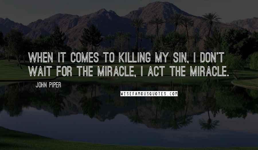 John Piper Quotes: When it comes to killing my sin, I don't wait for the miracle, I act the miracle.