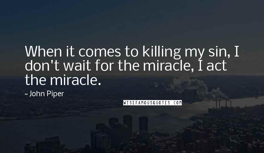 John Piper Quotes: When it comes to killing my sin, I don't wait for the miracle, I act the miracle.