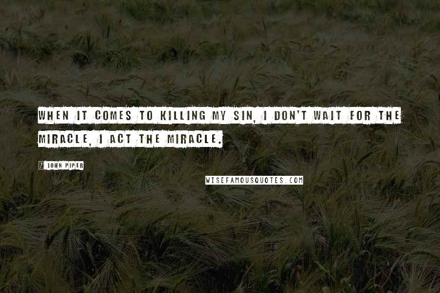 John Piper Quotes: When it comes to killing my sin, I don't wait for the miracle, I act the miracle.