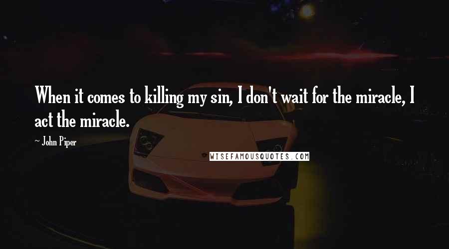 John Piper Quotes: When it comes to killing my sin, I don't wait for the miracle, I act the miracle.