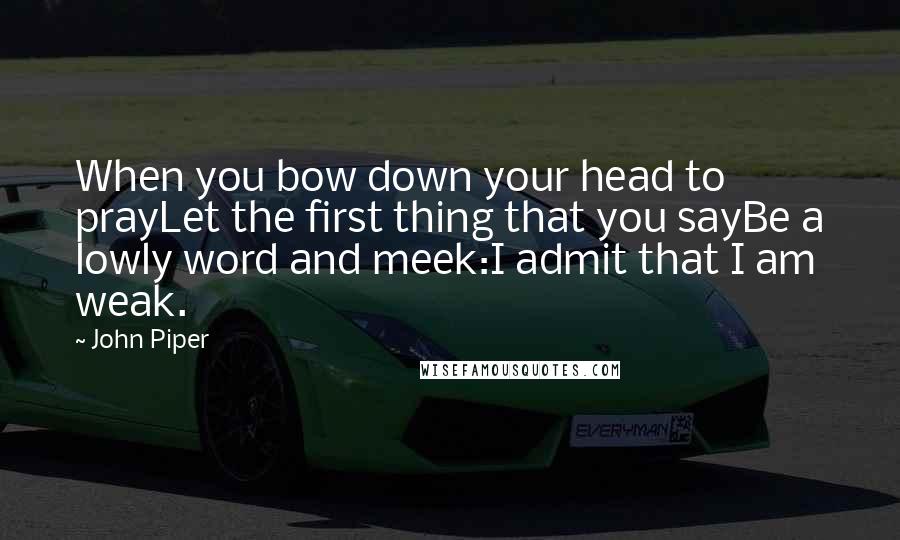 John Piper Quotes: When you bow down your head to prayLet the first thing that you sayBe a lowly word and meek:I admit that I am weak.