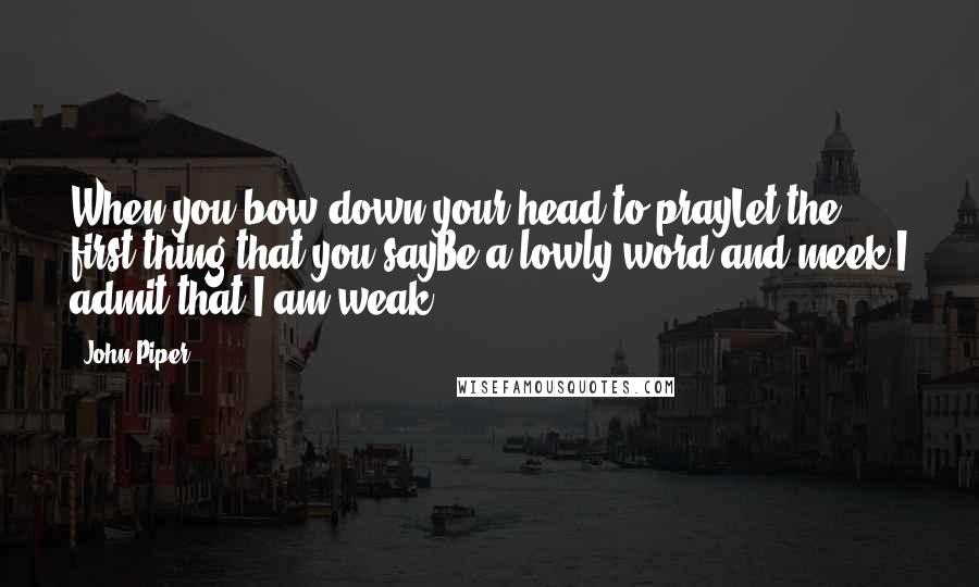 John Piper Quotes: When you bow down your head to prayLet the first thing that you sayBe a lowly word and meek:I admit that I am weak.