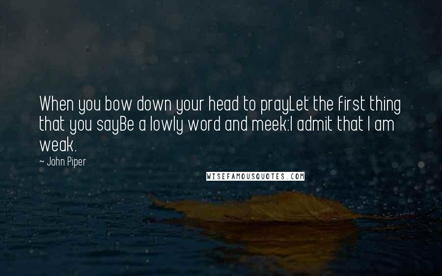 John Piper Quotes: When you bow down your head to prayLet the first thing that you sayBe a lowly word and meek:I admit that I am weak.