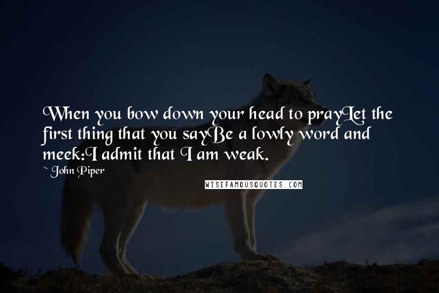 John Piper Quotes: When you bow down your head to prayLet the first thing that you sayBe a lowly word and meek:I admit that I am weak.