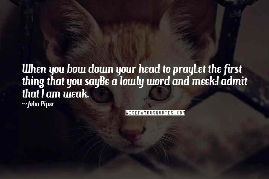 John Piper Quotes: When you bow down your head to prayLet the first thing that you sayBe a lowly word and meek:I admit that I am weak.
