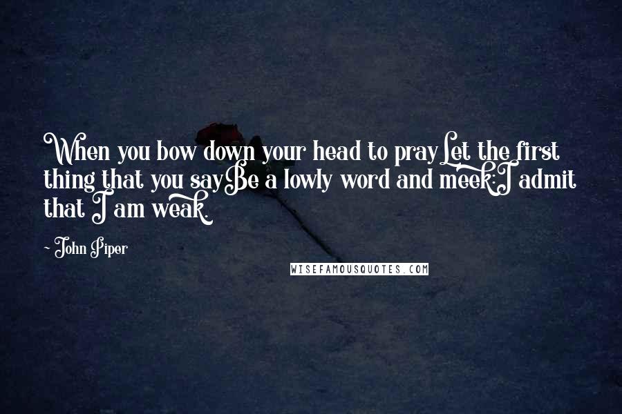 John Piper Quotes: When you bow down your head to prayLet the first thing that you sayBe a lowly word and meek:I admit that I am weak.