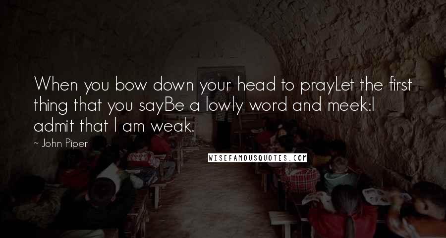 John Piper Quotes: When you bow down your head to prayLet the first thing that you sayBe a lowly word and meek:I admit that I am weak.