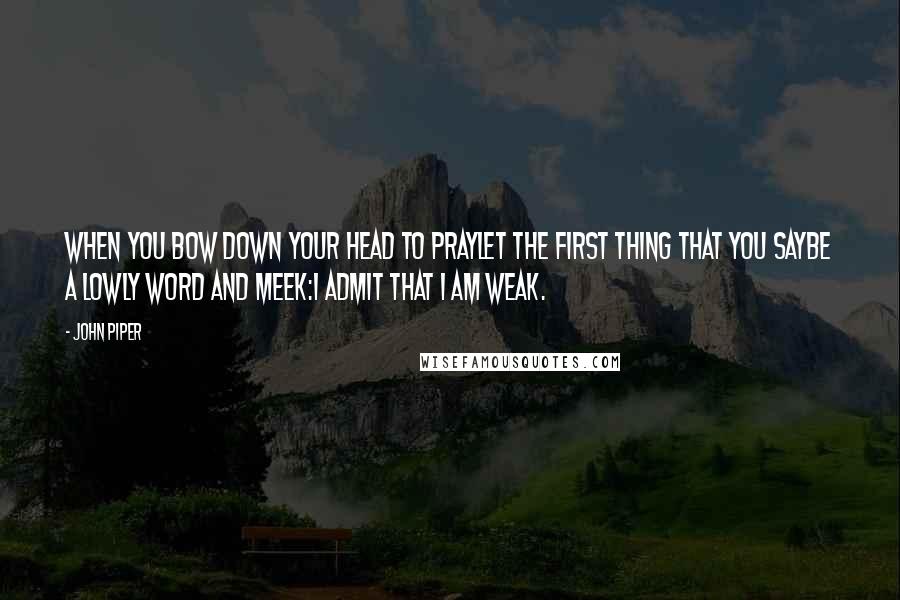 John Piper Quotes: When you bow down your head to prayLet the first thing that you sayBe a lowly word and meek:I admit that I am weak.