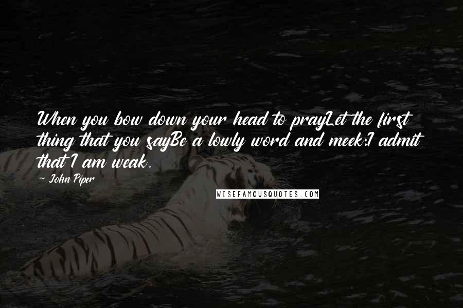 John Piper Quotes: When you bow down your head to prayLet the first thing that you sayBe a lowly word and meek:I admit that I am weak.
