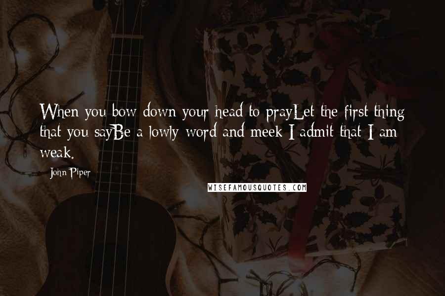 John Piper Quotes: When you bow down your head to prayLet the first thing that you sayBe a lowly word and meek:I admit that I am weak.