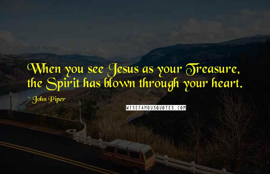 John Piper Quotes: When you see Jesus as your Treasure, the Spirit has blown through your heart.