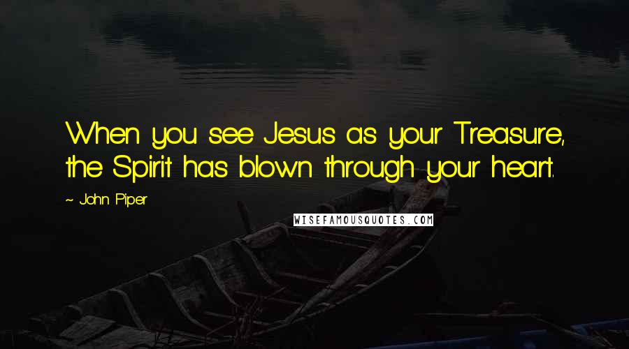 John Piper Quotes: When you see Jesus as your Treasure, the Spirit has blown through your heart.