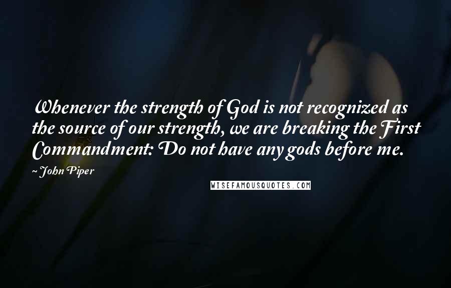 John Piper Quotes: Whenever the strength of God is not recognized as the source of our strength, we are breaking the First Commandment: Do not have any gods before me.