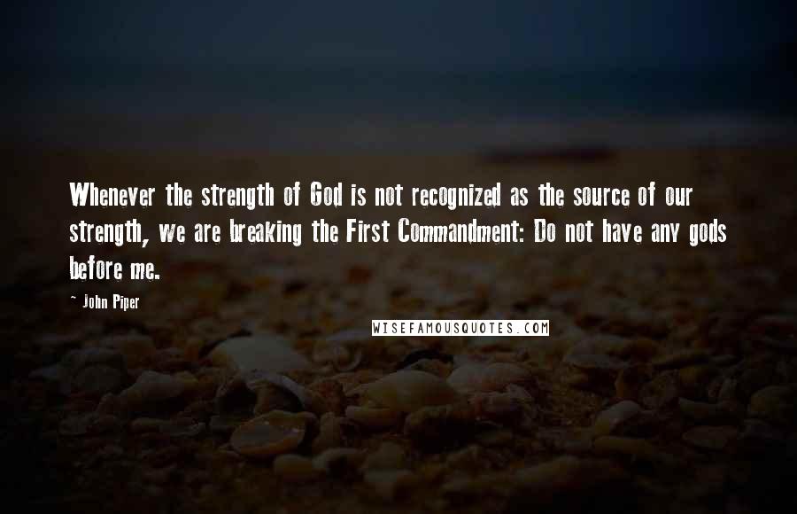 John Piper Quotes: Whenever the strength of God is not recognized as the source of our strength, we are breaking the First Commandment: Do not have any gods before me.