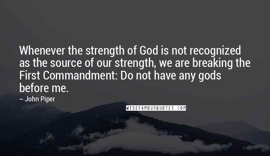 John Piper Quotes: Whenever the strength of God is not recognized as the source of our strength, we are breaking the First Commandment: Do not have any gods before me.