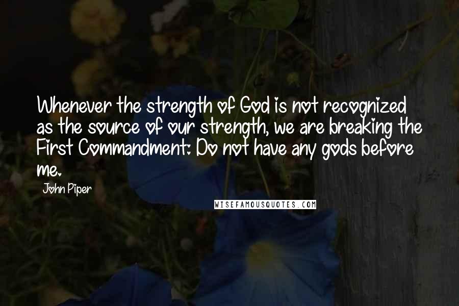 John Piper Quotes: Whenever the strength of God is not recognized as the source of our strength, we are breaking the First Commandment: Do not have any gods before me.