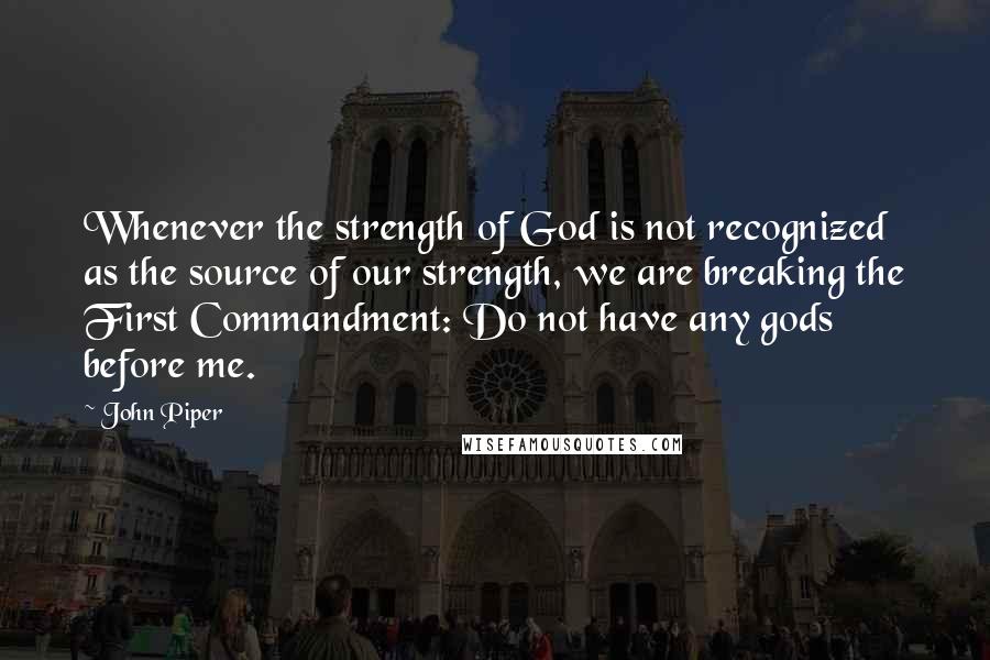 John Piper Quotes: Whenever the strength of God is not recognized as the source of our strength, we are breaking the First Commandment: Do not have any gods before me.